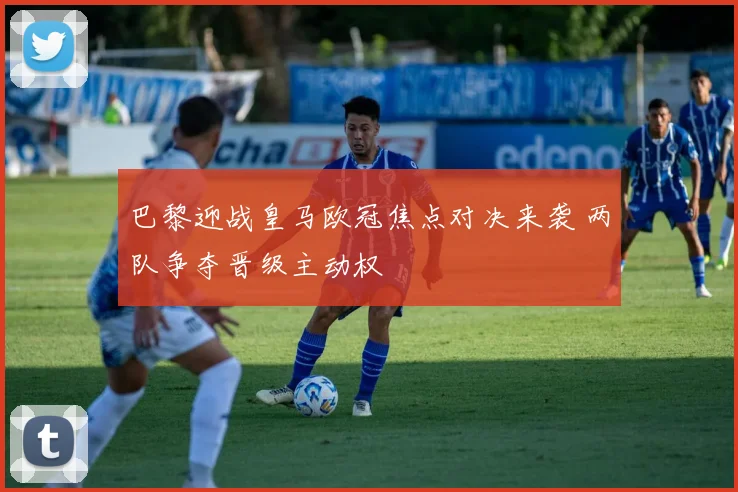 巴黎迎战皇马欧冠焦点对决来袭 两队争夺晋级主动权