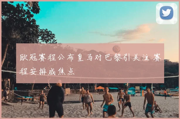 欧冠赛程公布皇马对巴黎引关注 赛程安排成焦点