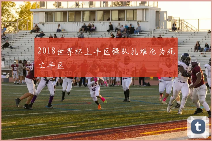 2018世界杯上半区强队扎堆沦为死亡半区